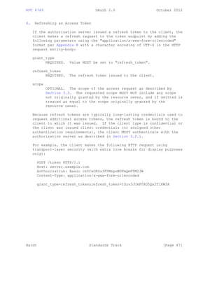 RFC 6749 OAuth 2.0 October 2012
6. Refreshing an Access Token
If the authorization server issued a refresh token to the client, the
client makes a refresh request to the token endpoint by adding the
following parameters using the "application/x-www-form-urlencoded"
format per Appendix B with a character encoding of UTF-8 in the HTTP
request entity-body:
grant_type
REQUIRED. Value MUST be set to "refresh_token".
refresh_token
REQUIRED. The refresh token issued to the client.
scope
OPTIONAL. The scope of the access request as described by
Section 3.3. The requested scope MUST NOT include any scope
not originally granted by the resource owner, and if omitted is
treated as equal to the scope originally granted by the
resource owner.
Because refresh tokens are typically long-lasting credentials used to
request additional access tokens, the refresh token is bound to the
client to which it was issued. If the client type is confidential or
the client was issued client credentials (or assigned other
authentication requirements), the client MUST authenticate with the
authorization server as described in Section 3.2.1.
For example, the client makes the following HTTP request using
transport-layer security (with extra line breaks for display purposes
only):
POST /token HTTP/1.1
Host: server.example.com
Authorization: Basic czZCaGRSa3F0MzpnWDFmQmF0M2JW
Content-Type: application/x-www-form-urlencoded
grant_type=refresh_token&refresh_token=tGzv3JOkF0XG5Qx2TlKWIA
Hardt Standards Track [Page 47]
 