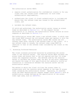 RFC 6749 OAuth 2.0 October 2012
The authorization server MUST:
o require client authentication for confidential clients or for any
client that was issued client credentials (or with other
authentication requirements),
o authenticate the client if client authentication is included and
ensure that the refresh token was issued to the authenticated
client, and
o validate the refresh token.
If valid and authorized, the authorization server issues an access
token as described in Section 5.1. If the request failed
verification or is invalid, the authorization server returns an error
response as described in Section 5.2.
The authorization server MAY issue a new refresh token, in which case
the client MUST discard the old refresh token and replace it with the
new refresh token. The authorization server MAY revoke the old
refresh token after issuing a new refresh token to the client. If a
new refresh token is issued, the refresh token scope MUST be
identical to that of the refresh token included by the client in the
request.
7. Accessing Protected Resources
The client accesses protected resources by presenting the access
token to the resource server. The resource server MUST validate the
access token and ensure that it has not expired and that its scope
covers the requested resource. The methods used by the resource
server to validate the access token (as well as any error responses)
are beyond the scope of this specification but generally involve an
interaction or coordination between the resource server and the
authorization server.
The method in which the client utilizes the access token to
authenticate with the resource server depends on the type of access
token issued by the authorization server. Typically, it involves
using the HTTP "Authorization" request header field [RFC2617] with an
authentication scheme defined by the specification of the access
token type used, such as [RFC6750].
Hardt Standards Track [Page 48]
 