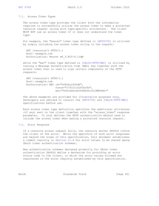 RFC 6749 OAuth 2.0 October 2012
7.1. Access Token Types
The access token type provides the client with the information
required to successfully utilize the access token to make a protected
resource request (along with type-specific attributes). The client
MUST NOT use an access token if it does not understand the token
type.
For example, the "bearer" token type defined in [RFC6750] is utilized
by simply including the access token string in the request:
GET /resource/1 HTTP/1.1
Host: example.com
Authorization: Bearer mF_9.B5f-4.1JqM
while the "mac" token type defined in [OAuth-HTTP-MAC] is utilized by
issuing a Message Authentication Code (MAC) key together with the
access token that is used to sign certain components of the HTTP
requests:
GET /resource/1 HTTP/1.1
Host: example.com
Authorization: MAC id="h480djs93hd8",
nonce="274312:dj83hs9s",
mac="kDZvddkndxvhGRXZhvuDjEWhGeE="
The above examples are provided for illustration purposes only.
Developers are advised to consult the [RFC6750] and [OAuth-HTTP-MAC]
specifications before use.
Each access token type definition specifies the additional attributes
(if any) sent to the client together with the "access_token" response
parameter. It also defines the HTTP authentication method used to
include the access token when making a protected resource request.
7.2. Error Response
If a resource access request fails, the resource server SHOULD inform
the client of the error. While the specifics of such error responses
are beyond the scope of this specification, this document establishes
a common registry in Section 11.4 for error values to be shared among
OAuth token authentication schemes.
New authentication schemes designed primarily for OAuth token
authentication SHOULD define a mechanism for providing an error
status code to the client, in which the error values allowed are
registered in the error registry established by this specification.
Hardt Standards Track [Page 49]
 