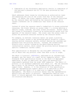 RFC 6749 OAuth 2.0 October 2012
o Compromise of any third-party application results in compromise of
the end-user’s password and all of the data protected by that
password.
OAuth addresses these issues by introducing an authorization layer
and separating the role of the client from that of the resource
owner. In OAuth, the client requests access to resources controlled
by the resource owner and hosted by the resource server, and is
issued a different set of credentials than those of the resource
owner.
Instead of using the resource owner’s credentials to access protected
resources, the client obtains an access token -- a string denoting a
specific scope, lifetime, and other access attributes. Access tokens
are issued to third-party clients by an authorization server with the
approval of the resource owner. The client uses the access token to
access the protected resources hosted by the resource server.
For example, an end-user (resource owner) can grant a printing
service (client) access to her protected photos stored at a photo-
sharing service (resource server), without sharing her username and
password with the printing service. Instead, she authenticates
directly with a server trusted by the photo-sharing service
(authorization server), which issues the printing service delegation-
specific credentials (access token).
This specification is designed for use with HTTP ([RFC2616]). The
use of OAuth over any protocol other than HTTP is out of scope.
The OAuth 1.0 protocol ([RFC5849]), published as an informational
document, was the result of a small ad hoc community effort. This
Standards Track specification builds on the OAuth 1.0 deployment
experience, as well as additional use cases and extensibility
requirements gathered from the wider IETF community. The OAuth 2.0
protocol is not backward compatible with OAuth 1.0. The two versions
may co-exist on the network, and implementations may choose to
support both. However, it is the intention of this specification
that new implementations support OAuth 2.0 as specified in this
document and that OAuth 1.0 is used only to support existing
deployments. The OAuth 2.0 protocol shares very few implementation
details with the OAuth 1.0 protocol. Implementers familiar with
OAuth 1.0 should approach this document without any assumptions as to
its structure and details.
Hardt Standards Track [Page 5]
 