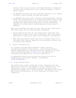RFC 6749 OAuth 2.0 October 2012
resource owner may also rely on user-agent features or extensions
to assist with authentication (e.g., password manager, 2-factor
device reader).
o An embedded user-agent may offer improved usability, as it removes
the need to switch context and open new windows.
o An embedded user-agent poses a security challenge because resource
owners are authenticating in an unidentified window without access
to the visual protections found in most external user-agents. An
embedded user-agent educates end-users to trust unidentified
requests for authentication (making phishing attacks easier to
execute).
When choosing between the implicit grant type and the authorization
code grant type, the following should be considered:
o Native applications that use the authorization code grant type
SHOULD do so without using client credentials, due to the native
application’s inability to keep client credentials confidential.
o When using the implicit grant type flow, a refresh token is not
returned, which requires repeating the authorization process once
the access token expires.
10. Security Considerations
As a flexible and extensible framework, OAuth’s security
considerations depend on many factors. The following sections
provide implementers with security guidelines focused on the three
client profiles described in Section 2.1: web application,
user-agent-based application, and native application.
A comprehensive OAuth security model and analysis, as well as
background for the protocol design, is provided by
[OAuth-THREATMODEL].
10.1. Client Authentication
The authorization server establishes client credentials with web
application clients for the purpose of client authentication. The
authorization server is encouraged to consider stronger client
authentication means than a client password. Web application clients
MUST ensure confidentiality of client passwords and other client
credentials.
Hardt Standards Track [Page 53]
 