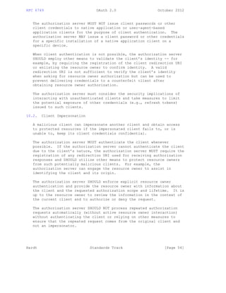 RFC 6749 OAuth 2.0 October 2012
The authorization server MUST NOT issue client passwords or other
client credentials to native application or user-agent-based
application clients for the purpose of client authentication. The
authorization server MAY issue a client password or other credentials
for a specific installation of a native application client on a
specific device.
When client authentication is not possible, the authorization server
SHOULD employ other means to validate the client’s identity -- for
example, by requiring the registration of the client redirection URI
or enlisting the resource owner to confirm identity. A valid
redirection URI is not sufficient to verify the client’s identity
when asking for resource owner authorization but can be used to
prevent delivering credentials to a counterfeit client after
obtaining resource owner authorization.
The authorization server must consider the security implications of
interacting with unauthenticated clients and take measures to limit
the potential exposure of other credentials (e.g., refresh tokens)
issued to such clients.
10.2. Client Impersonation
A malicious client can impersonate another client and obtain access
to protected resources if the impersonated client fails to, or is
unable to, keep its client credentials confidential.
The authorization server MUST authenticate the client whenever
possible. If the authorization server cannot authenticate the client
due to the client’s nature, the authorization server MUST require the
registration of any redirection URI used for receiving authorization
responses and SHOULD utilize other means to protect resource owners
from such potentially malicious clients. For example, the
authorization server can engage the resource owner to assist in
identifying the client and its origin.
The authorization server SHOULD enforce explicit resource owner
authentication and provide the resource owner with information about
the client and the requested authorization scope and lifetime. It is
up to the resource owner to review the information in the context of
the current client and to authorize or deny the request.
The authorization server SHOULD NOT process repeated authorization
requests automatically (without active resource owner interaction)
without authenticating the client or relying on other measures to
ensure that the repeated request comes from the original client and
not an impersonator.
Hardt Standards Track [Page 54]
 