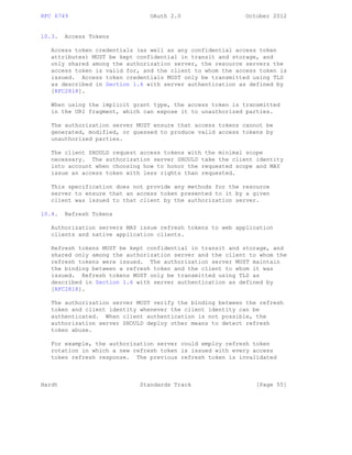 RFC 6749 OAuth 2.0 October 2012
10.3. Access Tokens
Access token credentials (as well as any confidential access token
attributes) MUST be kept confidential in transit and storage, and
only shared among the authorization server, the resource servers the
access token is valid for, and the client to whom the access token is
issued. Access token credentials MUST only be transmitted using TLS
as described in Section 1.6 with server authentication as defined by
[RFC2818].
When using the implicit grant type, the access token is transmitted
in the URI fragment, which can expose it to unauthorized parties.
The authorization server MUST ensure that access tokens cannot be
generated, modified, or guessed to produce valid access tokens by
unauthorized parties.
The client SHOULD request access tokens with the minimal scope
necessary. The authorization server SHOULD take the client identity
into account when choosing how to honor the requested scope and MAY
issue an access token with less rights than requested.
This specification does not provide any methods for the resource
server to ensure that an access token presented to it by a given
client was issued to that client by the authorization server.
10.4. Refresh Tokens
Authorization servers MAY issue refresh tokens to web application
clients and native application clients.
Refresh tokens MUST be kept confidential in transit and storage, and
shared only among the authorization server and the client to whom the
refresh tokens were issued. The authorization server MUST maintain
the binding between a refresh token and the client to whom it was
issued. Refresh tokens MUST only be transmitted using TLS as
described in Section 1.6 with server authentication as defined by
[RFC2818].
The authorization server MUST verify the binding between the refresh
token and client identity whenever the client identity can be
authenticated. When client authentication is not possible, the
authorization server SHOULD deploy other means to detect refresh
token abuse.
For example, the authorization server could employ refresh token
rotation in which a new refresh token is issued with every access
token refresh response. The previous refresh token is invalidated
Hardt Standards Track [Page 55]
 