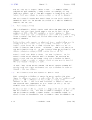 RFC 6749 OAuth 2.0 October 2012
but retained by the authorization server. If a refresh token is
compromised and subsequently used by both the attacker and the
legitimate client, one of them will present an invalidated refresh
token, which will inform the authorization server of the breach.
The authorization server MUST ensure that refresh tokens cannot be
generated, modified, or guessed to produce valid refresh tokens by
unauthorized parties.
10.5. Authorization Codes
The transmission of authorization codes SHOULD be made over a secure
channel, and the client SHOULD require the use of TLS with its
redirection URI if the URI identifies a network resource. Since
authorization codes are transmitted via user-agent redirections, they
could potentially be disclosed through user-agent history and HTTP
referrer headers.
Authorization codes operate as plaintext bearer credentials, used to
verify that the resource owner who granted authorization at the
authorization server is the same resource owner returning to the
client to complete the process. Therefore, if the client relies on
the authorization code for its own resource owner authentication, the
client redirection endpoint MUST require the use of TLS.
Authorization codes MUST be short lived and single-use. If the
authorization server observes multiple attempts to exchange an
authorization code for an access token, the authorization server
SHOULD attempt to revoke all access tokens already granted based on
the compromised authorization code.
If the client can be authenticated, the authorization servers MUST
authenticate the client and ensure that the authorization code was
issued to the same client.
10.6. Authorization Code Redirection URI Manipulation
When requesting authorization using the authorization code grant
type, the client can specify a redirection URI via the "redirect_uri"
parameter. If an attacker can manipulate the value of the
redirection URI, it can cause the authorization server to redirect
the resource owner user-agent to a URI under the control of the
attacker with the authorization code.
An attacker can create an account at a legitimate client and initiate
the authorization flow. When the attacker’s user-agent is sent to
the authorization server to grant access, the attacker grabs the
authorization URI provided by the legitimate client and replaces the
Hardt Standards Track [Page 56]
 