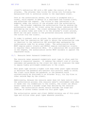 RFC 6749 OAuth 2.0 October 2012
client’s redirection URI with a URI under the control of the
attacker. The attacker then tricks the victim into following the
manipulated link to authorize access to the legitimate client.
Once at the authorization server, the victim is prompted with a
normal, valid request on behalf of a legitimate and trusted client,
and authorizes the request. The victim is then redirected to an
endpoint under the control of the attacker with the authorization
code. The attacker completes the authorization flow by sending the
authorization code to the client using the original redirection URI
provided by the client. The client exchanges the authorization code
with an access token and links it to the attacker’s client account,
which can now gain access to the protected resources authorized by
the victim (via the client).
In order to prevent such an attack, the authorization server MUST
ensure that the redirection URI used to obtain the authorization code
is identical to the redirection URI provided when exchanging the
authorization code for an access token. The authorization server
MUST require public clients and SHOULD require confidential clients
to register their redirection URIs. If a redirection URI is provided
in the request, the authorization server MUST validate it against the
registered value.
10.7. Resource Owner Password Credentials
The resource owner password credentials grant type is often used for
legacy or migration reasons. It reduces the overall risk of storing
usernames and passwords by the client but does not eliminate the need
to expose highly privileged credentials to the client.
This grant type carries a higher risk than other grant types because
it maintains the password anti-pattern this protocol seeks to avoid.
The client could abuse the password, or the password could
unintentionally be disclosed to an attacker (e.g., via log files or
other records kept by the client).
Additionally, because the resource owner does not have control over
the authorization process (the resource owner’s involvement ends when
it hands over its credentials to the client), the client can obtain
access tokens with a broader scope than desired by the resource
owner. The authorization server should consider the scope and
lifetime of access tokens issued via this grant type.
The authorization server and client SHOULD minimize use of this grant
type and utilize other grant types whenever possible.
Hardt Standards Track [Page 57]
 