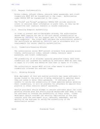 RFC 6749 OAuth 2.0 October 2012
10.8. Request Confidentiality
Access tokens, refresh tokens, resource owner passwords, and client
credentials MUST NOT be transmitted in the clear. Authorization
codes SHOULD NOT be transmitted in the clear.
The "state" and "scope" parameters SHOULD NOT include sensitive
client or resource owner information in plain text, as they can be
transmitted over insecure channels or stored insecurely.
10.9. Ensuring Endpoint Authenticity
In order to prevent man-in-the-middle attacks, the authorization
server MUST require the use of TLS with server authentication as
defined by [RFC2818] for any request sent to the authorization and
token endpoints. The client MUST validate the authorization server’s
TLS certificate as defined by [RFC6125] and in accordance with its
requirements for server identity authentication.
10.10. Credentials-Guessing Attacks
The authorization server MUST prevent attackers from guessing access
tokens, authorization codes, refresh tokens, resource owner
passwords, and client credentials.
The probability of an attacker guessing generated tokens (and other
credentials not intended for handling by end-users) MUST be less than
or equal to 2^(-128) and SHOULD be less than or equal to 2^(-160).
The authorization server MUST utilize other means to protect
credentials intended for end-user usage.
10.11. Phishing Attacks
Wide deployment of this and similar protocols may cause end-users to
become inured to the practice of being redirected to websites where
they are asked to enter their passwords. If end-users are not
careful to verify the authenticity of these websites before entering
their credentials, it will be possible for attackers to exploit this
practice to steal resource owners’ passwords.
Service providers should attempt to educate end-users about the risks
phishing attacks pose and should provide mechanisms that make it easy
for end-users to confirm the authenticity of their sites. Client
developers should consider the security implications of how they
interact with the user-agent (e.g., external, embedded), and the
ability of the end-user to verify the authenticity of the
authorization server.
Hardt Standards Track [Page 58]
 