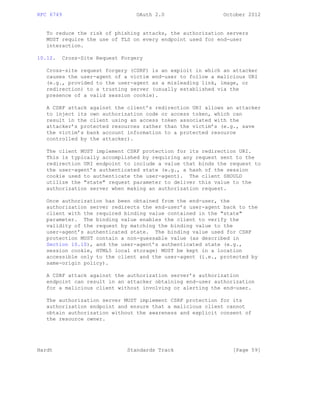 RFC 6749 OAuth 2.0 October 2012
To reduce the risk of phishing attacks, the authorization servers
MUST require the use of TLS on every endpoint used for end-user
interaction.
10.12. Cross-Site Request Forgery
Cross-site request forgery (CSRF) is an exploit in which an attacker
causes the user-agent of a victim end-user to follow a malicious URI
(e.g., provided to the user-agent as a misleading link, image, or
redirection) to a trusting server (usually established via the
presence of a valid session cookie).
A CSRF attack against the client’s redirection URI allows an attacker
to inject its own authorization code or access token, which can
result in the client using an access token associated with the
attacker’s protected resources rather than the victim’s (e.g., save
the victim’s bank account information to a protected resource
controlled by the attacker).
The client MUST implement CSRF protection for its redirection URI.
This is typically accomplished by requiring any request sent to the
redirection URI endpoint to include a value that binds the request to
the user-agent’s authenticated state (e.g., a hash of the session
cookie used to authenticate the user-agent). The client SHOULD
utilize the "state" request parameter to deliver this value to the
authorization server when making an authorization request.
Once authorization has been obtained from the end-user, the
authorization server redirects the end-user’s user-agent back to the
client with the required binding value contained in the "state"
parameter. The binding value enables the client to verify the
validity of the request by matching the binding value to the
user-agent’s authenticated state. The binding value used for CSRF
protection MUST contain a non-guessable value (as described in
Section 10.10), and the user-agent’s authenticated state (e.g.,
session cookie, HTML5 local storage) MUST be kept in a location
accessible only to the client and the user-agent (i.e., protected by
same-origin policy).
A CSRF attack against the authorization server’s authorization
endpoint can result in an attacker obtaining end-user authorization
for a malicious client without involving or alerting the end-user.
The authorization server MUST implement CSRF protection for its
authorization endpoint and ensure that a malicious client cannot
obtain authorization without the awareness and explicit consent of
the resource owner.
Hardt Standards Track [Page 59]
 