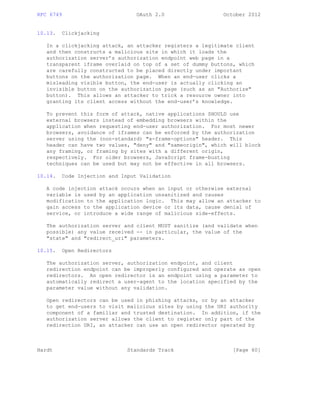 RFC 6749 OAuth 2.0 October 2012
10.13. Clickjacking
In a clickjacking attack, an attacker registers a legitimate client
and then constructs a malicious site in which it loads the
authorization server’s authorization endpoint web page in a
transparent iframe overlaid on top of a set of dummy buttons, which
are carefully constructed to be placed directly under important
buttons on the authorization page. When an end-user clicks a
misleading visible button, the end-user is actually clicking an
invisible button on the authorization page (such as an "Authorize"
button). This allows an attacker to trick a resource owner into
granting its client access without the end-user’s knowledge.
To prevent this form of attack, native applications SHOULD use
external browsers instead of embedding browsers within the
application when requesting end-user authorization. For most newer
browsers, avoidance of iframes can be enforced by the authorization
server using the (non-standard) "x-frame-options" header. This
header can have two values, "deny" and "sameorigin", which will block
any framing, or framing by sites with a different origin,
respectively. For older browsers, JavaScript frame-busting
techniques can be used but may not be effective in all browsers.
10.14. Code Injection and Input Validation
A code injection attack occurs when an input or otherwise external
variable is used by an application unsanitized and causes
modification to the application logic. This may allow an attacker to
gain access to the application device or its data, cause denial of
service, or introduce a wide range of malicious side-effects.
The authorization server and client MUST sanitize (and validate when
possible) any value received -- in particular, the value of the
"state" and "redirect_uri" parameters.
10.15. Open Redirectors
The authorization server, authorization endpoint, and client
redirection endpoint can be improperly configured and operate as open
redirectors. An open redirector is an endpoint using a parameter to
automatically redirect a user-agent to the location specified by the
parameter value without any validation.
Open redirectors can be used in phishing attacks, or by an attacker
to get end-users to visit malicious sites by using the URI authority
component of a familiar and trusted destination. In addition, if the
authorization server allows the client to register only part of the
redirection URI, an attacker can use an open redirector operated by
Hardt Standards Track [Page 60]
 