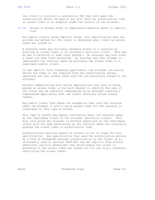 RFC 6749 OAuth 2.0 October 2012
the client to construct a redirection URI that will pass the
authorization server validation but will send the authorization code
or access token to an endpoint under the control of the attacker.
10.16. Misuse of Access Token to Impersonate Resource Owner in Implicit
Flow
For public clients using implicit flows, this specification does not
provide any method for the client to determine what client an access
token was issued to.
A resource owner may willingly delegate access to a resource by
granting an access token to an attacker’s malicious client. This may
be due to phishing or some other pretext. An attacker may also steal
a token via some other mechanism. An attacker may then attempt to
impersonate the resource owner by providing the access token to a
legitimate public client.
In the implicit flow (response_type=token), the attacker can easily
switch the token in the response from the authorization server,
replacing the real access token with the one previously issued to the
attacker.
Servers communicating with native applications that rely on being
passed an access token in the back channel to identify the user of
the client may be similarly compromised by an attacker creating a
compromised application that can inject arbitrary stolen access
tokens.
Any public client that makes the assumption that only the resource
owner can present it with a valid access token for the resource is
vulnerable to this type of attack.
This type of attack may expose information about the resource owner
at the legitimate client to the attacker (malicious client). This
will also allow the attacker to perform operations at the legitimate
client with the same permissions as the resource owner who originally
granted the access token or authorization code.
Authenticating resource owners to clients is out of scope for this
specification. Any specification that uses the authorization process
as a form of delegated end-user authentication to the client (e.g.,
third-party sign-in service) MUST NOT use the implicit flow without
additional security mechanisms that would enable the client to
determine if the access token was issued for its use (e.g., audience-
restricting the access token).
Hardt Standards Track [Page 61]
 