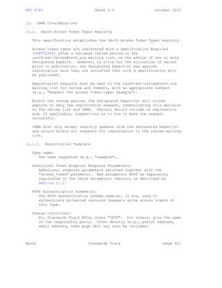 RFC 6749 OAuth 2.0 October 2012
11. IANA Considerations
11.1. OAuth Access Token Types Registry
This specification establishes the OAuth Access Token Types registry.
Access token types are registered with a Specification Required
([RFC5226]) after a two-week review period on the
oauth-ext-review@ietf.org mailing list, on the advice of one or more
Designated Experts. However, to allow for the allocation of values
prior to publication, the Designated Expert(s) may approve
registration once they are satisfied that such a specification will
be published.
Registration requests must be sent to the oauth-ext-review@ietf.org
mailing list for review and comment, with an appropriate subject
(e.g., "Request for access token type: example").
Within the review period, the Designated Expert(s) will either
approve or deny the registration request, communicating this decision
to the review list and IANA. Denials should include an explanation
and, if applicable, suggestions as to how to make the request
successful.
IANA must only accept registry updates from the Designated Expert(s)
and should direct all requests for registration to the review mailing
list.
11.1.1. Registration Template
Type name:
The name requested (e.g., "example").
Additional Token Endpoint Response Parameters:
Additional response parameters returned together with the
"access_token" parameter. New parameters MUST be separately
registered in the OAuth Parameters registry as described by
Section 11.2.
HTTP Authentication Scheme(s):
The HTTP authentication scheme name(s), if any, used to
authenticate protected resource requests using access tokens of
this type.
Change controller:
For Standards Track RFCs, state "IETF". For others, give the name
of the responsible party. Other details (e.g., postal address,
email address, home page URI) may also be included.
Hardt Standards Track [Page 62]
 