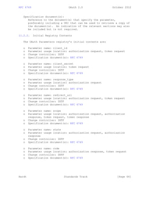 RFC 6749 OAuth 2.0 October 2012
Specification document(s):
Reference to the document(s) that specify the parameter,
preferably including a URI that can be used to retrieve a copy of
the document(s). An indication of the relevant sections may also
be included but is not required.
11.2.2. Initial Registry Contents
The OAuth Parameters registry’s initial contents are:
o Parameter name: client_id
o Parameter usage location: authorization request, token request
o Change controller: IETF
o Specification document(s): RFC 6749
o Parameter name: client_secret
o Parameter usage location: token request
o Change controller: IETF
o Specification document(s): RFC 6749
o Parameter name: response_type
o Parameter usage location: authorization request
o Change controller: IETF
o Specification document(s): RFC 6749
o Parameter name: redirect_uri
o Parameter usage location: authorization request, token request
o Change controller: IETF
o Specification document(s): RFC 6749
o Parameter name: scope
o Parameter usage location: authorization request, authorization
response, token request, token response
o Change controller: IETF
o Specification document(s): RFC 6749
o Parameter name: state
o Parameter usage location: authorization request, authorization
response
o Change controller: IETF
o Specification document(s): RFC 6749
o Parameter name: code
o Parameter usage location: authorization response, token request
o Change controller: IETF
o Specification document(s): RFC 6749
Hardt Standards Track [Page 64]
 