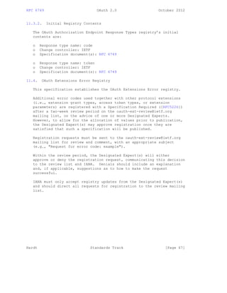 RFC 6749 OAuth 2.0 October 2012
11.3.2. Initial Registry Contents
The OAuth Authorization Endpoint Response Types registry’s initial
contents are:
o Response type name: code
o Change controller: IETF
o Specification document(s): RFC 6749
o Response type name: token
o Change controller: IETF
o Specification document(s): RFC 6749
11.4. OAuth Extensions Error Registry
This specification establishes the OAuth Extensions Error registry.
Additional error codes used together with other protocol extensions
(i.e., extension grant types, access token types, or extension
parameters) are registered with a Specification Required ([RFC5226])
after a two-week review period on the oauth-ext-review@ietf.org
mailing list, on the advice of one or more Designated Experts.
However, to allow for the allocation of values prior to publication,
the Designated Expert(s) may approve registration once they are
satisfied that such a specification will be published.
Registration requests must be sent to the oauth-ext-review@ietf.org
mailing list for review and comment, with an appropriate subject
(e.g., "Request for error code: example").
Within the review period, the Designated Expert(s) will either
approve or deny the registration request, communicating this decision
to the review list and IANA. Denials should include an explanation
and, if applicable, suggestions as to how to make the request
successful.
IANA must only accept registry updates from the Designated Expert(s)
and should direct all requests for registration to the review mailing
list.
Hardt Standards Track [Page 67]
 