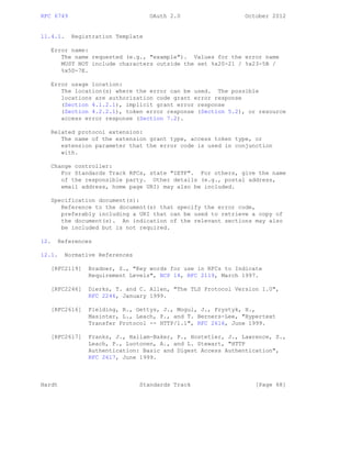 RFC 6749 OAuth 2.0 October 2012
11.4.1. Registration Template
Error name:
The name requested (e.g., "example"). Values for the error name
MUST NOT include characters outside the set %x20-21 / %x23-5B /
%x5D-7E.
Error usage location:
The location(s) where the error can be used. The possible
locations are authorization code grant error response
(Section 4.1.2.1), implicit grant error response
(Section 4.2.2.1), token error response (Section 5.2), or resource
access error response (Section 7.2).
Related protocol extension:
The name of the extension grant type, access token type, or
extension parameter that the error code is used in conjunction
with.
Change controller:
For Standards Track RFCs, state "IETF". For others, give the name
of the responsible party. Other details (e.g., postal address,
email address, home page URI) may also be included.
Specification document(s):
Reference to the document(s) that specify the error code,
preferably including a URI that can be used to retrieve a copy of
the document(s). An indication of the relevant sections may also
be included but is not required.
12. References
12.1. Normative References
[RFC2119] Bradner, S., "Key words for use in RFCs to Indicate
Requirement Levels", BCP 14, RFC 2119, March 1997.
[RFC2246] Dierks, T. and C. Allen, "The TLS Protocol Version 1.0",
RFC 2246, January 1999.
[RFC2616] Fielding, R., Gettys, J., Mogul, J., Frystyk, H.,
Masinter, L., Leach, P., and T. Berners-Lee, "Hypertext
Transfer Protocol -- HTTP/1.1", RFC 2616, June 1999.
[RFC2617] Franks, J., Hallam-Baker, P., Hostetler, J., Lawrence, S.,
Leach, P., Luotonen, A., and L. Stewart, "HTTP
Authentication: Basic and Digest Access Authentication",
RFC 2617, June 1999.
Hardt Standards Track [Page 68]
 