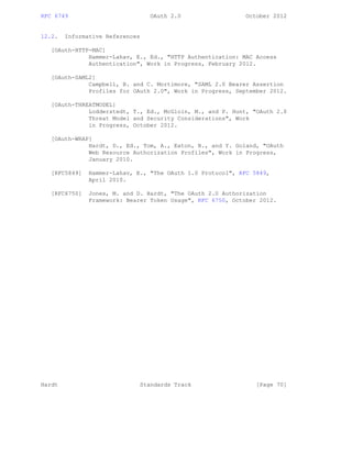 RFC 6749 OAuth 2.0 October 2012
12.2. Informative References
[OAuth-HTTP-MAC]
Hammer-Lahav, E., Ed., "HTTP Authentication: MAC Access
Authentication", Work in Progress, February 2012.
[OAuth-SAML2]
Campbell, B. and C. Mortimore, "SAML 2.0 Bearer Assertion
Profiles for OAuth 2.0", Work in Progress, September 2012.
[OAuth-THREATMODEL]
Lodderstedt, T., Ed., McGloin, M., and P. Hunt, "OAuth 2.0
Threat Model and Security Considerations", Work
in Progress, October 2012.
[OAuth-WRAP]
Hardt, D., Ed., Tom, A., Eaton, B., and Y. Goland, "OAuth
Web Resource Authorization Profiles", Work in Progress,
January 2010.
[RFC5849] Hammer-Lahav, E., "The OAuth 1.0 Protocol", RFC 5849,
April 2010.
[RFC6750] Jones, M. and D. Hardt, "The OAuth 2.0 Authorization
Framework: Bearer Token Usage", RFC 6750, October 2012.
Hardt Standards Track [Page 70]
 