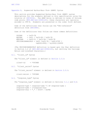 RFC 6749 OAuth 2.0 October 2012
Appendix A. Augmented Backus-Naur Form (ABNF) Syntax
This section provides Augmented Backus-Naur Form (ABNF) syntax
descriptions for the elements defined in this specification using the
notation of [RFC5234]. The ABNF below is defined in terms of Unicode
code points [W3C.REC-xml-20081126]; these characters are typically
encoded in UTF-8. Elements are presented in the order first defined.
Some of the definitions that follow use the "URI-reference"
definition from [RFC3986].
Some of the definitions that follow use these common definitions:
VSCHAR = %x20-7E
NQCHAR = %x21 / %x23-5B / %x5D-7E
NQSCHAR = %x20-21 / %x23-5B / %x5D-7E
UNICODECHARNOCRLF = %x09 /%x20-7E / %x80-D7FF /
%xE000-FFFD / %x10000-10FFFF
(The UNICODECHARNOCRLF definition is based upon the Char definition
in Section 2.2 of [W3C.REC-xml-20081126], but omitting the Carriage
Return and Linefeed characters.)
A.1. "client_id" Syntax
The "client_id" element is defined in Section 2.3.1:
client-id = *VSCHAR
A.2. "client_secret" Syntax
The "client_secret" element is defined in Section 2.3.1:
client-secret = *VSCHAR
A.3. "response_type" Syntax
The "response_type" element is defined in Sections 3.1.1 and 8.4:
response-type = response-name *( SP response-name )
response-name = 1*response-char
response-char = "_" / DIGIT / ALPHA
Hardt Standards Track [Page 71]
 