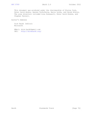 RFC 6749 OAuth 2.0 October 2012
This document was produced under the chairmanship of Blaine Cook,
Peter Saint-Andre, Hannes Tschofenig, Barry Leiba, and Derek Atkins.
The area directors included Lisa Dusseault, Peter Saint-Andre, and
Stephen Farrell.
Author’s Address
Dick Hardt (editor)
Microsoft
EMail: dick.hardt@gmail.com
URI: http://dickhardt.org/
Hardt Standards Track [Page 76]
 