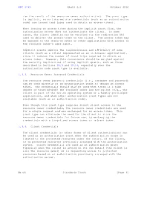 RFC 6749 OAuth 2.0 October 2012
(as the result of the resource owner authorization). The grant type
is implicit, as no intermediate credentials (such as an authorization
code) are issued (and later used to obtain an access token).
When issuing an access token during the implicit grant flow, the
authorization server does not authenticate the client. In some
cases, the client identity can be verified via the redirection URI
used to deliver the access token to the client. The access token may
be exposed to the resource owner or other applications with access to
the resource owner’s user-agent.
Implicit grants improve the responsiveness and efficiency of some
clients (such as a client implemented as an in-browser application),
since it reduces the number of round trips required to obtain an
access token. However, this convenience should be weighed against
the security implications of using implicit grants, such as those
described in Sections 10.3 and 10.16, especially when the
authorization code grant type is available.
1.3.3. Resource Owner Password Credentials
The resource owner password credentials (i.e., username and password)
can be used directly as an authorization grant to obtain an access
token. The credentials should only be used when there is a high
degree of trust between the resource owner and the client (e.g., the
client is part of the device operating system or a highly privileged
application), and when other authorization grant types are not
available (such as an authorization code).
Even though this grant type requires direct client access to the
resource owner credentials, the resource owner credentials are used
for a single request and are exchanged for an access token. This
grant type can eliminate the need for the client to store the
resource owner credentials for future use, by exchanging the
credentials with a long-lived access token or refresh token.
1.3.4. Client Credentials
The client credentials (or other forms of client authentication) can
be used as an authorization grant when the authorization scope is
limited to the protected resources under the control of the client,
or to protected resources previously arranged with the authorization
server. Client credentials are used as an authorization grant
typically when the client is acting on its own behalf (the client is
also the resource owner) or is requesting access to protected
resources based on an authorization previously arranged with the
authorization server.
Hardt Standards Track [Page 9]
 