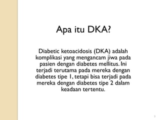 Apa itu DKA?

 Diabetic ketoacidosis (DKA) adalah
komplikasi yang mengancam jiwa pada
  pasien dengan diabetes mellitus. Ini
terjadi terutama pada mereka dengan
diabetes tipe 1, tetapi bisa terjadi pada
mereka dengan diabetes tipe 2 dalam
           keadaan tertentu.



                                            3
 