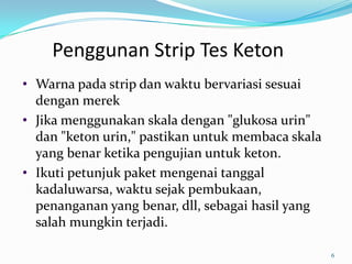 Penggunan Strip Tes Keton
• Warna pada strip dan waktu bervariasi sesuai
  dengan merek
• Jika menggunakan skala dengan "glukosa urin"
  dan "keton urin," pastikan untuk membaca skala
  yang benar ketika pengujian untuk keton.
• Ikuti petunjuk paket mengenai tanggal
  kadaluwarsa, waktu sejak pembukaan,
  penanganan yang benar, dll, sebagai hasil yang
  salah mungkin terjadi.

                                                   6
 