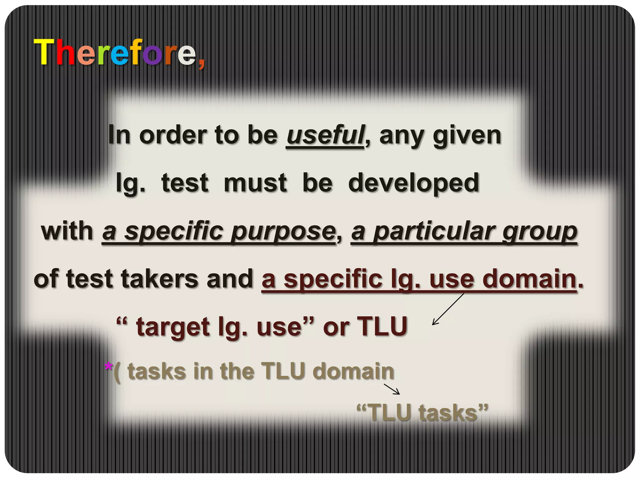 Therefore,
In order to be useful, any given
lg. test must be developed
with a specific purpose, a particular group
of test takers and a specific lg. use domain.
“ target lg. use” or TLU
*( tasks in the TLU domain
“TLU tasks”
 