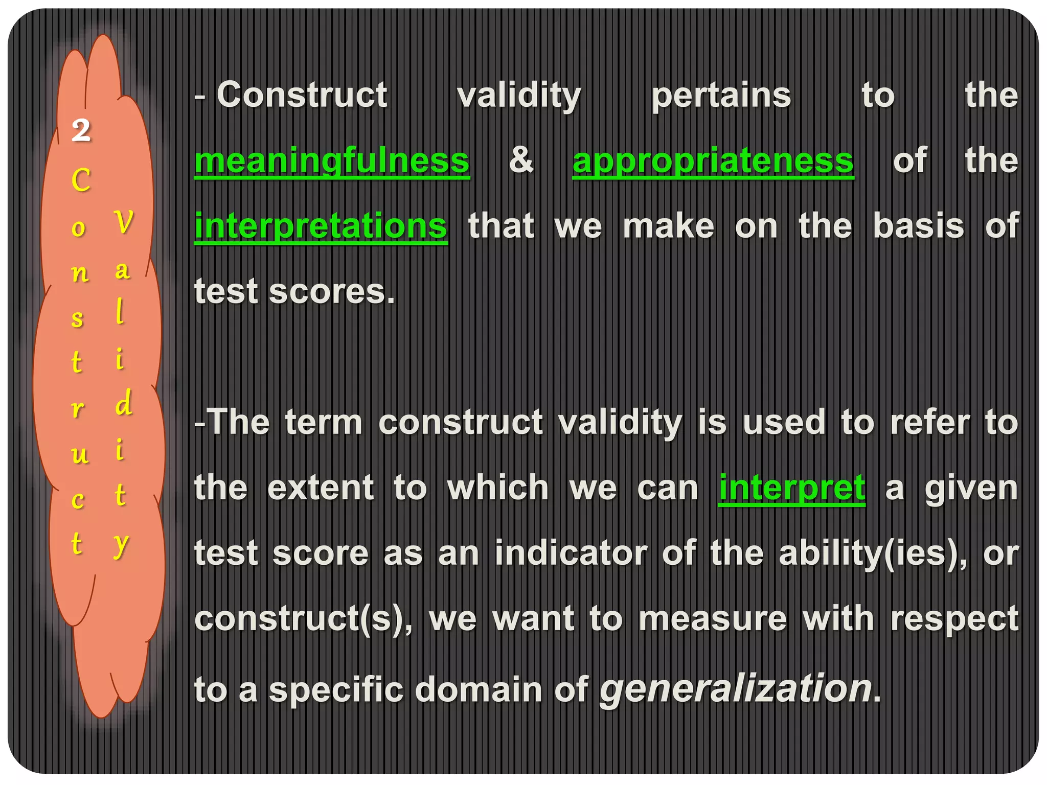 2
C
o
n
s
t
r
u
c
t
- Construct validity pertains to the
meaningfulness & appropriateness of the
interpretations that we make on the basis of
test scores.
-The term construct validity is used to refer to
the extent to which we can interpret a given
test score as an indicator of the ability(ies), or
construct(s), we want to measure with respect
to a specific domain of generalization.
V
a
l
i
d
i
t
y
 