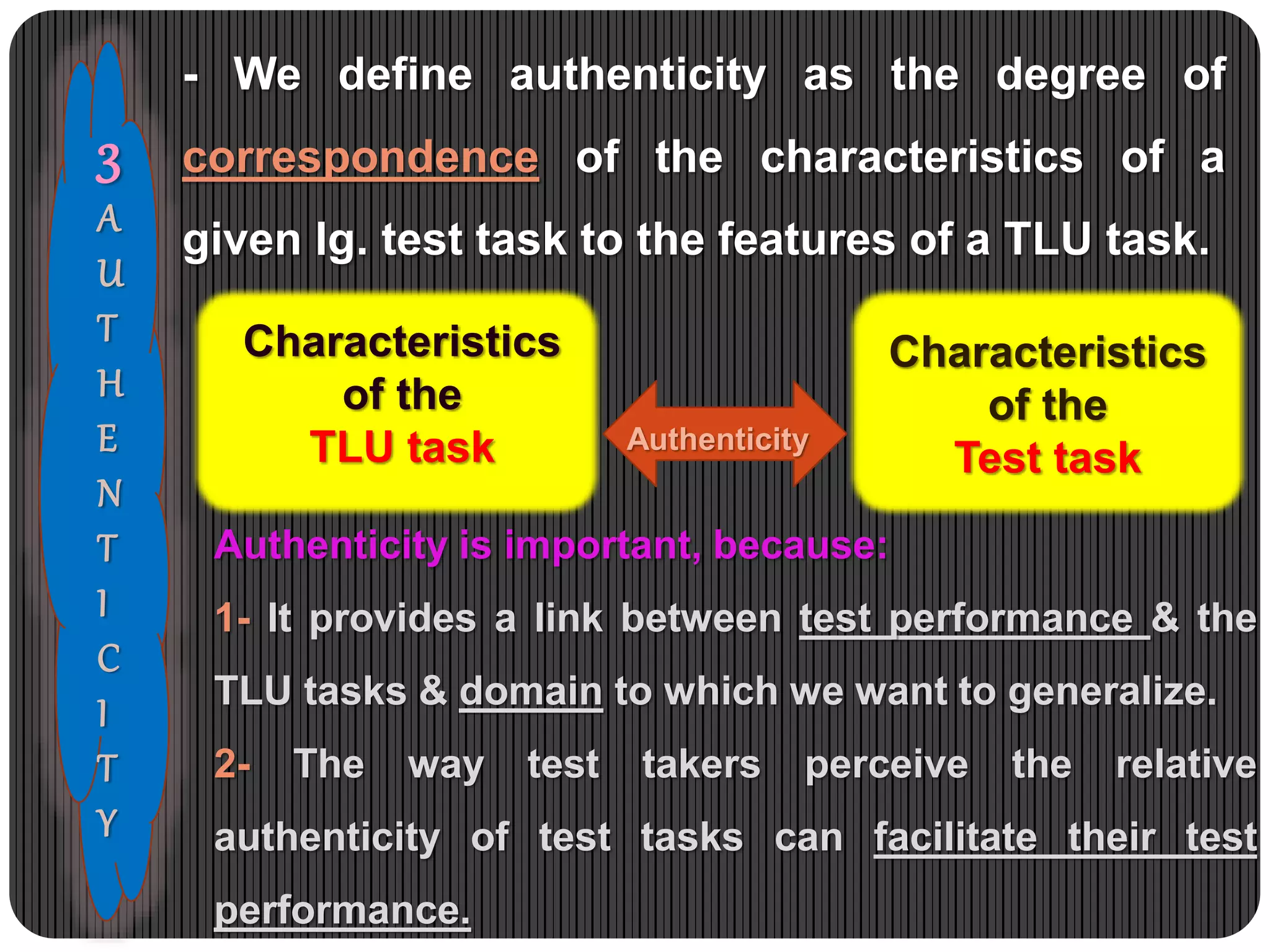 3
A
U
T
H
E
N
T
I
C
I
T
Y
Characteristics
of the
TLU task
Characteristics
of the
Test task
Authenticity
- We define authenticity as the degree of
correspondence of the characteristics of a
given lg. test task to the features of a TLU task.
Authenticity is important, because:
1- It provides a link between test performance & the
TLU tasks & domain to which we want to generalize.
2- The way test takers perceive the relative
authenticity of test tasks can facilitate their test
performance.
 