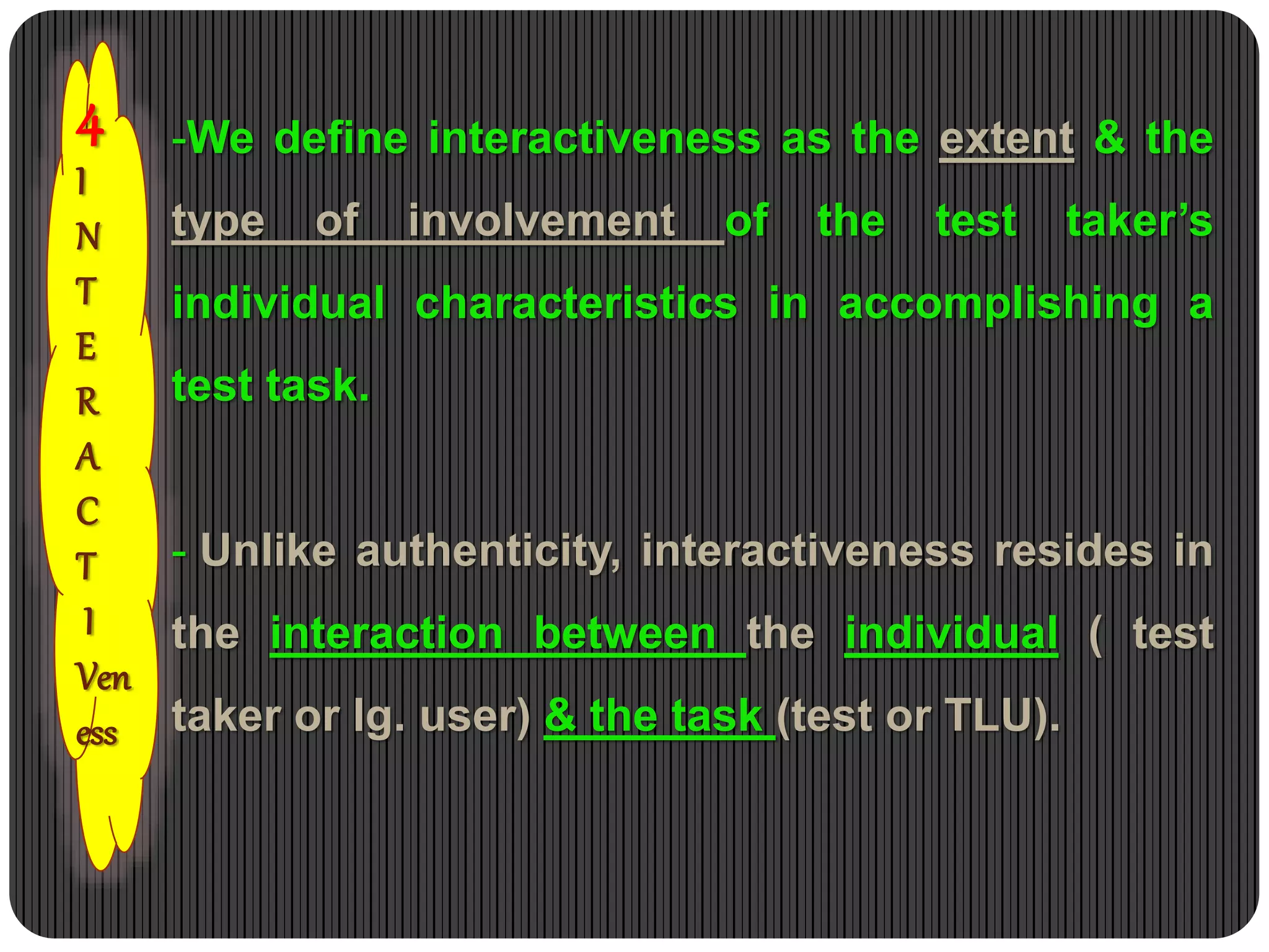 4
I
N
T
E
R
A
C
T
I
Ven
ess
-We define interactiveness as the extent & the
type of involvement of the test taker’s
individual characteristics in accomplishing a
test task.
- Unlike authenticity, interactiveness resides in
the interaction between the individual ( test
taker or lg. user) & the task (test or TLU).
 