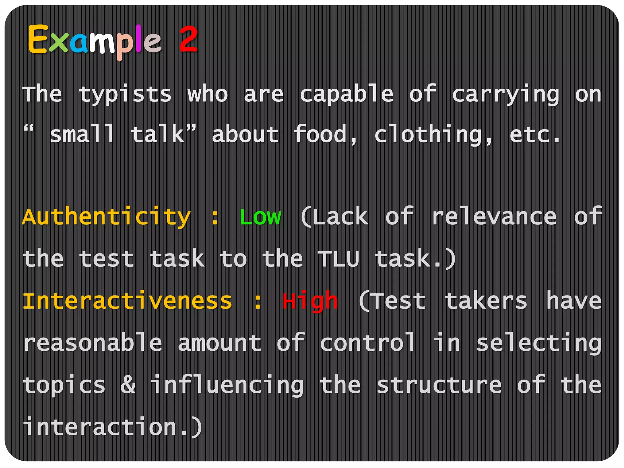 Example 2
The typists who are capable of carrying on
“ small talk” about food, clothing, etc.
Authenticity : Low (Lack of relevance of
the test task to the TLU task.)
Interactiveness : High (Test takers have
reasonable amount of control in selecting
topics & influencing the structure of the
interaction.)
 
