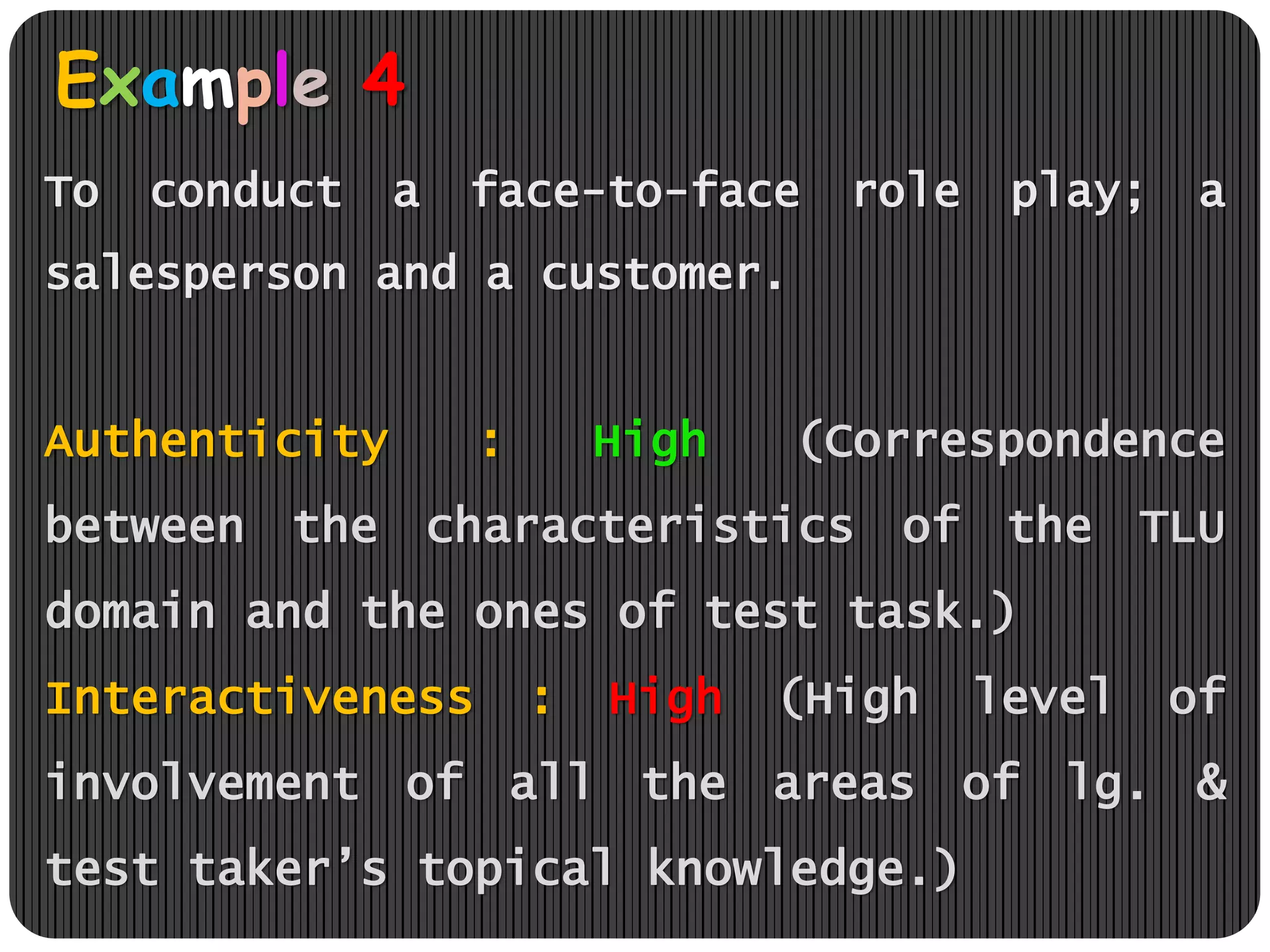 Example 4
To conduct a face-to-face role play; a
salesperson and a customer.
Authenticity : High (Correspondence
between the characteristics of the TLU
domain and the ones of test task.)
Interactiveness : High (High level of
involvement of all the areas of lg. &
test taker’s topical knowledge.)
 