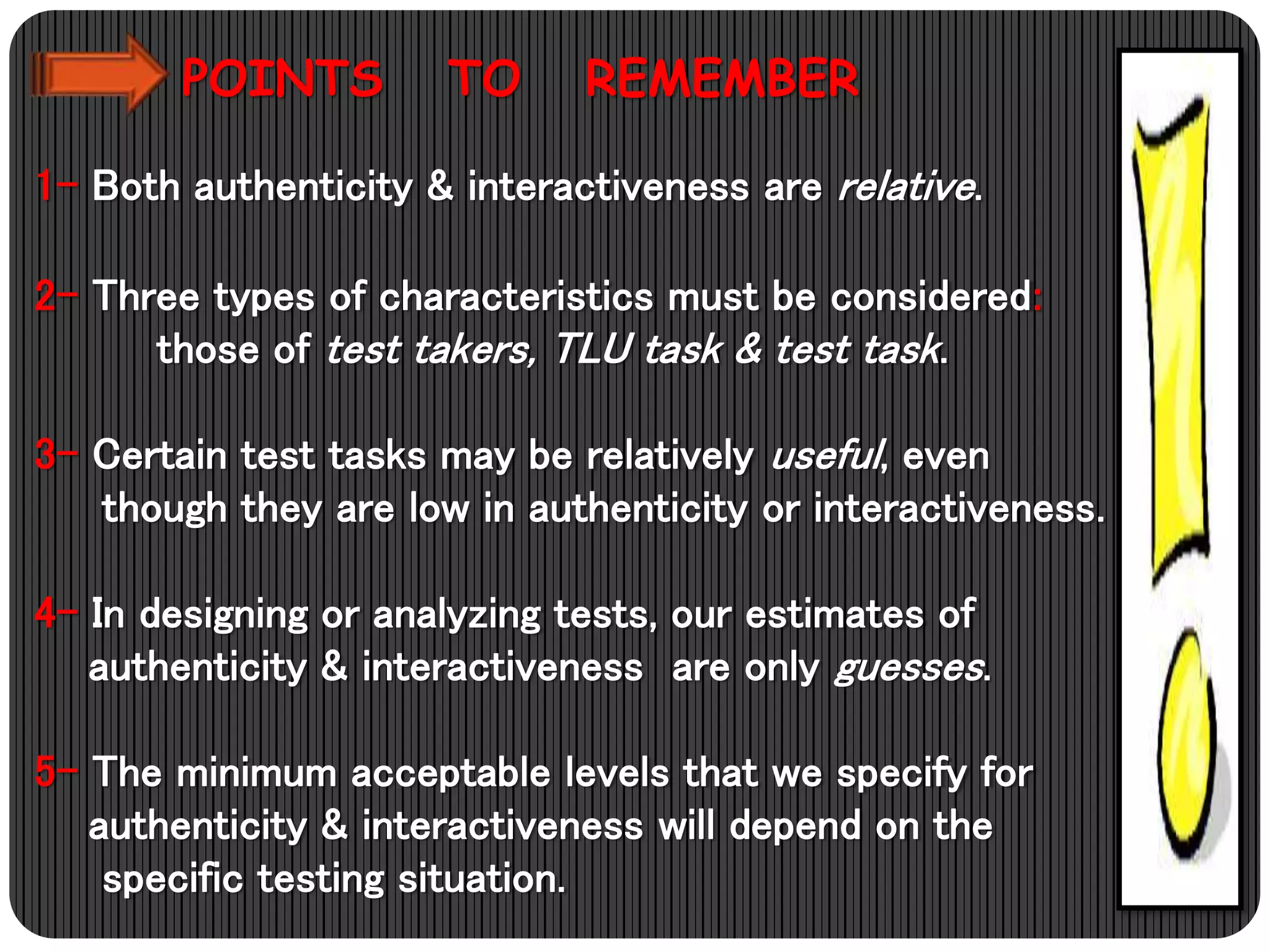 POINTS TO REMEMBER
1- Both authenticity & interactiveness are relative.
2- Three types of characteristics must be considered:
those of test takers, TLU task & test task.
3- Certain test tasks may be relatively useful, even
though they are low in authenticity or interactiveness.
4- In designing or analyzing tests, our estimates of
authenticity & interactiveness are only guesses.
5- The minimum acceptable levels that we specify for
authenticity & interactiveness will depend on the
specific testing situation.
 