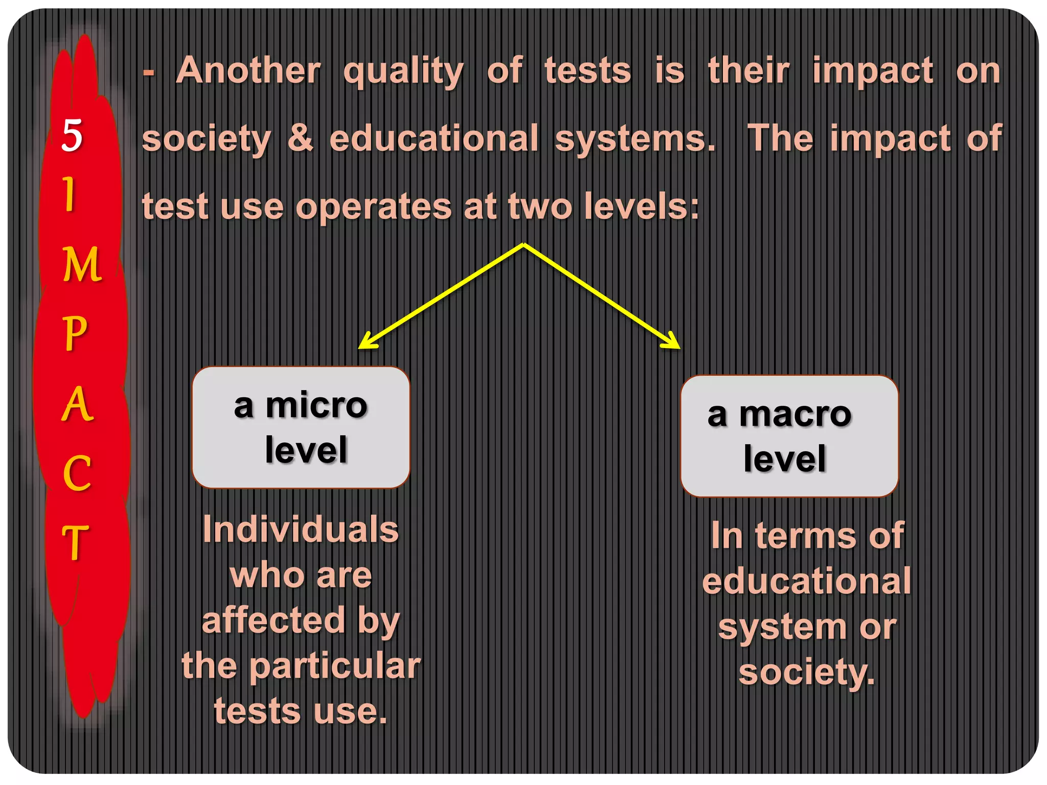 5
I
M
P
A
C
T
- Another quality of tests is their impact on
society & educational systems. The impact of
test use operates at two levels:
a micro
level
a macro
level
Individuals
who are
affected by
the particular
tests use.
In terms of
educational
system or
society.
 