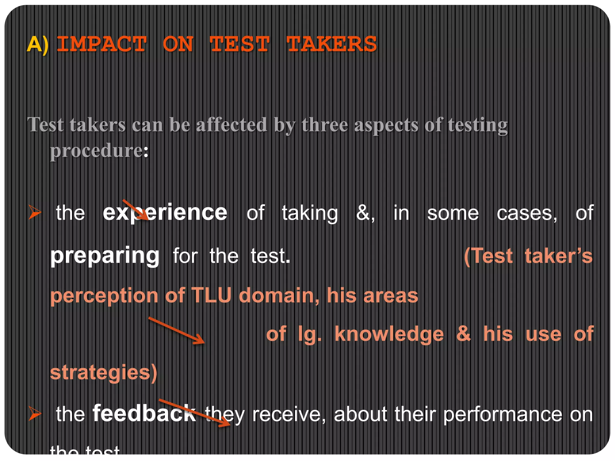 A) IMPACT ON TEST TAKERS
Test takers can be affected by three aspects of testing
procedure:
 the experience of taking &, in some cases, of
preparing for the test. (Test taker’s
perception of TLU domain, his areas
of lg. knowledge & his use of
strategies)
 the feedback they receive, about their performance on
the test,
 