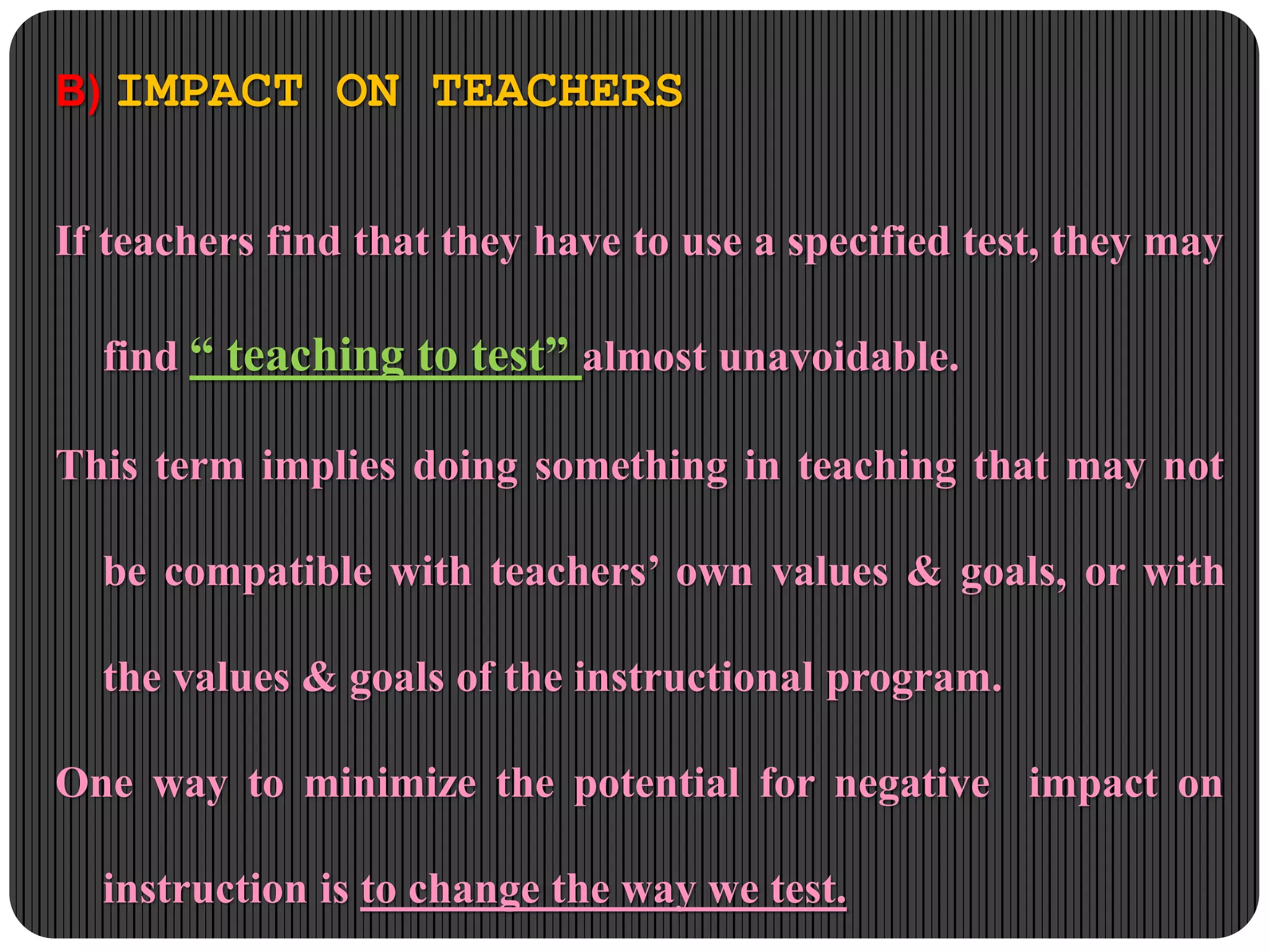 B) IMPACT ON TEACHERS
If teachers find that they have to use a specified test, they may
find “ teaching to test” almost unavoidable.
This term implies doing something in teaching that may not
be compatible with teachers’ own values & goals, or with
the values & goals of the instructional program.
One way to minimize the potential for negative impact on
instruction is to change the way we test.
 