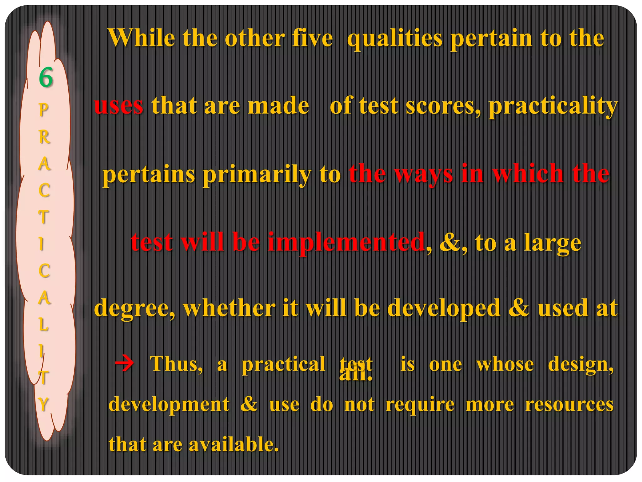 6
P
R
A
C
T
I
C
A
L
I
T
Y
While the other five qualities pertain to the
uses that are made of test scores, practicality
pertains primarily to the ways in which the
test will be implemented, &, to a large
degree, whether it will be developed & used at
all. Thus, a practical test is one whose design,
development & use do not require more resources
that are available.
 