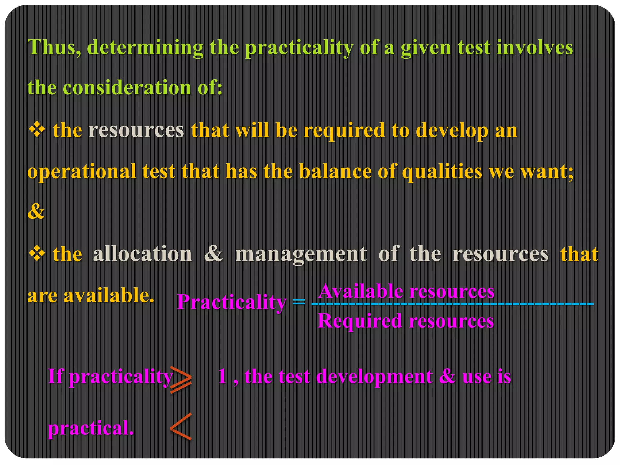 Thus, determining the practicality of a given test involves
the consideration of:
 the resources that will be required to develop an
operational test that has the balance of qualities we want;
&
 the allocation & management of the resources that
are available. Practicality = --------------------------------------
Available resources
Required resources
If practicality 1 , the test development & use is
practical.
 