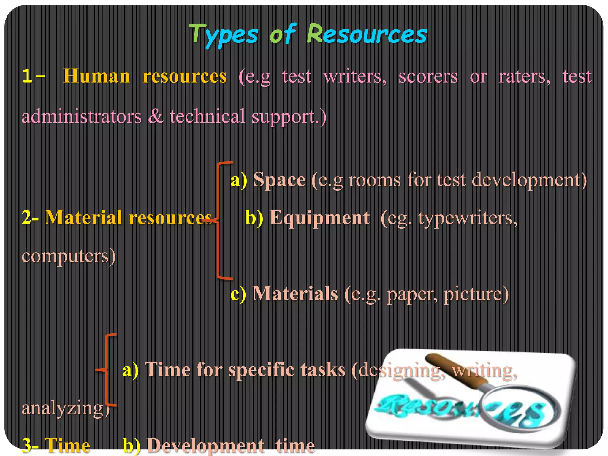 Types of Resources
1- Human resources (e.g test writers, scorers or raters, test
administrators & technical support.)
a) Space (e.g rooms for test development)
2- Material resources b) Equipment (eg. typewriters,
computers)
c) Materials (e.g. paper, picture)
a) Time for specific tasks (designing, writing,
analyzing)
3- Time b) Development time
 