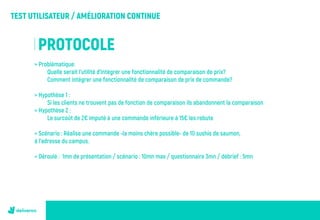 TEST UTILISATEUR / AMÉLIORATION CONTINUE
PROTOCOLE
> Problématique:	
	 Quelle serait l’utilité d’intégrer une fonctionnalité de comparaison de prix?
	 Comment intégrer une fonctionnalité de comparaison de prix de commande?
> Hypothèse 1 :
	 Si les clients ne trouvent pas de fonction de comparaison ils abandonnent la comparaison
> Hypothèse 2 :
	 Le surcoût de 2€ imputé à une commande inférieure à 15€ les rebute
> Scénario : Réalise une commande -la moins chère possible- de 10 sushis de saumon,
à l’adresse du campus.
> Déroulé : 1mn de présentation / scénario : 10mn max / questionnaire 3mn / débrief : 5mn
 