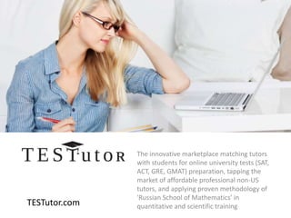 TESTutor.com
The innovative marketplace matching tutors
with students for online university tests (SAT,
ACT, GRE, GMAT) preparation, tapping the
market of affordable professional non-US
tutors, and applying proven methodology of
'Russian School of Mathematics' in
quantitative and scientific training
 