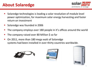 About Solaredge
 Solaredge technologies is leading a solar revolution of module level
power optimization, for maximum solar energy harvesting and faster
return on investment

 Solaredge was founded in 2006
 The company employs over 180 people in it’s offices around the world
 The company raised over 80 Million $ so far
 On 2011, more than 180 mega watt of Solaredge
systems had been installed in over thirty countries worldwide.

1

 