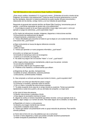 Test VAK Descubre si eres una persona Visual, Auditiva o Kinestésica
¿Eres visual, auditivo, kinestésico? O, lo que es lo mismo, ¿Entiendes el mundo a través de las
imágenes, los sonidos o las experiencias? Todos los seres humanos pertenecemos a una de
las tres tipologías, descubrir tu sistema preferente te puede resultar útil para comunicarte y
relacionarte con los demás, contigo mismo y con tus métodos de aprendizaje.
Responde al siguiente test extraído del libro de Robert Dilts Coaching, herramientas para el
cambio, ¿cuál de las respuestas se ajusta más a tus preferencias?
1.- Evoca alguna ocasión en la que hayas aprendido a hacer algo nuevo para ti, como por
ejemplo un juego de sobremesa, ¿cómo aprendiste mejor?
a) Por medio de indicaciones visuales: imágenes, diagramas o instrucciones escritas
b) Escuchando las explicaciones de alguien
c) Experimentando, probándolo tú mismo
2.- Tienes dificultades para encontrar el hotel en que te alojas en una ciudad donde sólo llevas
unos pocos días, ¿qué haces?
a) Sigo conduciendo en busca de alguna referencia conocida
b) Pregunto
c) Miro el mapa
3.- Tienes que aprender un nuevo programa informático, ¿qué haces?
a) Le pido a un amigo que me ayude
b) Consulto el manual que viene con el programa
c) Llamo a un conocido y le pregunto
4.- No estás muy seguro de si se escribe “haber” o “a ver”, ¿qué haces?
a) Me imagino ambas versiones mentalmente y elijo la que me parece correcta
b) Las escucho mentalmente
c) Las escribo y elijo la que me parece mejor
5.- Prefieres a los maestros o conferenciantes que utilizan:
a) Diagramas de flujo, apuntes, transparencias
b) Salidas al campo, laboratorios, sesiones prácticas
c) Discusiones, conferenciantes invitados
6.- Has comprado un artículo que tienes que montar tú mismo, ¿qué te ayudará más?
a) Escuchar una cinta que describa los pasos a seguir
b) Comenzar a montarlo y aprender sobre la marcha
c) Ver un vídeo o consultar las instrucciones impresas
7.- Te estás ocupando de la casa de un amigo durante su ausencia. Tienes que aprender
rápidamente a cuidar de su jardín y de sus animales de compañía. Lo mejor será:
a) Ver cómo lo hace otra persona
b) Recibir instrucciones y aclararlas a fondo
c) Que alguien te acompañe mientras lo haces
8.- Alguien te confía un número importante que debes recordar, como por ejemplo el de un
teléfono, algún código o un número de serie. Para estar seguro de no olvidarlo, lo mejor será:
a) Repetírtelo a ti mismo o a otra persona
b) Hacerte una imagen mental de ese número
c) Escribirlo o teclearlo varias veces
9.- Tienes que realizar una presentación ante un grupo reducido de personas. Para sentirte
cómodo prefieres:
a) Tener claro el tono de voz y las palabras que vas a comunicar
b) Tener a mano diagramas y notas que puedas consultar durante la presentación
c) Haber ensayado la presentación varias veces
 