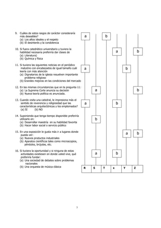 3 
9. Cuáles de estos rasgos de carácter consideraría 
más deseables? 
(a) Los altos ideales y el respeto 
(b) El desinterés y la condolencia 
10. Si fuera catedrático universitario y tuviera la 
habilidad necesaria preferiría dar clases de 
(a) Literatura) 
(b) Química y física 
11. Si tuviera las siguientes noticias en el periódico 
matutino con encabezados de igual tamaño cuál 
leería con más atención 
(a) Dignatarios de la iglesia resuelven importante 
problema religioso 
(b) Grandes mejoras en las condiciones del mercado 
12. En las mismas circunstancias que en la pregunta 11: 
(a) La Suprema Corte anuncia su decisión 
(b) Nueva teoría política es anunciada. 
13. Cuando visita una catedral, le impresiona más el 
sentido de reverencia y religiosidad que las 
características arquitectónicas y los emplomados? 
(a) SI (b) NO 
14. Suponiendo que tenga tiempo disponible preferiría 
utilizarlo en: 
(a) Desarrollar maestría en su habilidad favorita 
(b) Hacer labor social o servicio público 
15. En una exposición le gusta más ir a lugares donde 
pueda ver: 
(a) Nuevos productos industriales 
(b) Aparatos científicos tales como microscopios, 
péndulos, brújulas, etc. 
16. Si tuviera la oportunidad y si ninguna de estas 
actividades existiesen en donde usted vive, qué 
preferiría fundar: 
(a) Una sociedad de debates sobre problemas 
nacionales 
(b) Una orquesta de música clásica 
a b 
a b 
a b 
a b 
a b 
b 
a b 
a b 
R S T x Y Z 
 