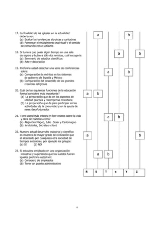 4 
17. La finalidad de las iglesias en la actualidad 
debería ser: 
(a) Exaltar las tendencias altruistas y caritativas 
(b) Fomentar el recogimiento espiritual y el sentido 
de comunión con el Altísimo 
18. Si tuviera que pasar algún tiempo en una sala 
de espera y hubiera sólo dos revistas, cuál escogería: 
(a) Seminario de estudios científicos 
(b) Arte y decoración 
19. Preferiría usted escuchar una serie de conferencias 
sobre: 
(a) Comparación de méritos en los sistemas 
de gobierno de España y México 
(b) Comparación del desarrollo de las grandes 
creencias religiosas 
20. Cuál de las siguientes funciones de la educación 
formal considera más importante? 
(a) La preparación que da en los aspectos de 
utilidad práctica y recompensa monetaria 
(b) La preparación que da para participar en las 
actividades de la comunidad y en la ayuda de 
seres desafortunados 
21. Tiene usted más interés en leer relatos sobre la vida 
y obra de hombres como: 
(a) Alejandro Magno, Julio César y Carlomagno 
(b) Aristóteles, Sócrates y Kant 
22. Nuestro actual desarrollo industrial y científico 
es muestra de mayor grado de civilización que 
el alcanzado por cualquiera otra sociedad de 
tiempos anteriores, por ejemplo los griegos: 
(a) SI (b) NO 
23. Si estuviera empleado en una organización 
industrial y suponiendo que los sueldos fueran 
iguales preferiría usted ser: 
(a) Consejero de empleados 
(b) Tener un puesto administrativo 
a b 
a b 
a b 
a b 
a b 
a b 
a b 
R S T x Y Z 
 