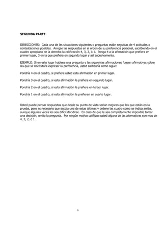 6 
SEGUNDA PARTE 
DIRECCIONES: Cada una de las situaciones siguientes o preguntas están seguidas de 4 actitudes o 
contestaciones posibles. Arregle las respuestas en el orden de su preferencia personal, escribiendo en el 
cuadro apropiado de la derecha la calificación 4, 3, 2, ó 1. Ponga 4 a la afirmación que prefiera en 
primer lugar, 3 en la que prefiera en segundo lugar y así sucesivamente. 
EJEMPLO: Si en este lugar hubiese una pregunta y las siguientes afirmaciones fuesen afirmativas sobre 
las que se necesitara expresar la preferencia, usted calificaría como sigue: 
Pondría 4 en el cuadro, si prefiere usted esta afirmación en primer lugar. 
Pondría 3 en el cuadro, si esta afirmación la prefiere en segundo lugar. 
Pondría 2 en el cuadro, si esta afirmación la prefiere en tercer lugar. 
Pondría 1 en el cuadro, si esta afirmación la prefieren en cuarto lugar. 
Usted puede pensar respuestas que desde su punto de vista serian mejores que las que están en la 
prueba, pero es necesario que escoja una de estas últimas y ordene las cuatro como se indica arriba, 
aunque algunas veces les sea difícil decidirse. En caso de que le sea completamente imposible tomar 
una decisión, omita la pregunta. Por ningún motivo califique usted alguna de las alternativas con mas de 
4, 3, 2, ó 1. 
 