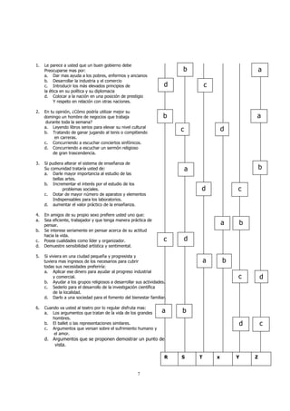 7 
1. Le parece a usted que un buen gobierno debe 
Preocuparse mas por: 
a. Dar mas ayuda a los pobres, enfermos y ancianos 
b. Desarrollar la industria y el comercio 
c. Introducir los más elevados principios de 
la ética en su política y su diplomacia 
d. Colocar a la nación en una posición de prestigio 
Y respeto en relación con otras naciones. 
2. En tu opinión, ¿Cómo podría utilizar mejor su 
domingo un hombre de negocios que trabaja 
durante toda la semana? 
a. Leyendo libros serios para elevar su nivel cultural 
b. Tratando de ganar jugando al tenis o compitiendo 
en carreras. 
c. Concurriendo a escuchar conciertos sinfónicos. 
d. Concurriendo a escuchar un sermón religioso 
de gran trascendencia. 
3. Si pudiera alterar el sistema de enseñanza de 
Su comunidad trataría usted de: 
a. Darle mayor importancia al estudio de las 
bellas artes. 
b. Incrementar el interés por el estudio de los 
problemas sociales. 
c. Dotar de mayor número de aparatos y elementos 
Indispensables para los laboratorios. 
d. aumentar el valor práctico de la enseñanza. 
4. En amigos de su propio sexo prefiere usted uno que: 
a. Sea eficiente, trabajador y que tenga manera práctica de 
pensar. 
b. Se interese seriamente en pensar acerca de su actitud 
hacia la vida. 
c. Posea cualidades como líder y organizador. 
d. Demuestre sensibilidad artística y sentimental. 
5. Si viviera en una ciudad pequeña y progresista y 
tuviera mas ingresos de los necesarios para cubrir 
todas sus necesidades preferiría: 
a. Aplicar ese dinero para ayudar al progreso industrial 
y comercial. 
b. Ayudar a los grupos religiosos a desarrollar sus actividades. 
c. Sederlo para el desarrollo de la investigación científica 
de la localidad. 
d. Darlo a una sociedad para el fomento del bienestar familiar. 
6. Cuando va usted al teatro por lo regular disfruta mas: 
a. Los argumentos que tratan de la vida de los grandes 
hombres. 
b. El ballet o las representaciones similares. 
c. Argumentos que versan sobre el sufrimiento humano y 
el amor. 
a b 
d. Argumentos que se proponen demostrar un punto de 
vista. 
d 
b 
c 
a 
b 
c d 
a 
a b 
d c 
a b 
c d 
a b 
c d 
d c 
R S T x Y Z 
 