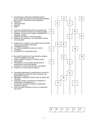 7. Suponiendo que usted tenga la habilidad necesaria 
y que el sueldo para cada uno de los siguientes empleados 
fuera el mismo, cuál preferiría usted desempeñar: 
a. Matemático. 
b. Gerente de ventas 
c. Sacerdote 
d. Político 
8. Si tuvieras suficiente tiempo y dinero te gustaría más: 
a. Hacer una colección de esculturas y pinturas escogidas 
b. Establecer un centro para el cuidado y rehabilitación de 
8 
retrasados mentales 
c. Postularse para senador o ministro de estado 
d. Establecer una negociación o una organización industrial 
de su propiedad 
9. Estando en una velada con unos amigos íntimos del propio 
sexo qué tema preferiría usted tratar: 
a. El significado de la vida 
b. Las últimas novedades del campo de la ciencia 
c. La literatura. 
d. El socialismo y el mejoramiento social 
10. Qué preferiría usted hacer en sus vacaciones venideras 
si tuviera la habilidad y los medios: 
a. Escribir y publicar un ensayo o un artículo original 
sobre biología 
b. Permanecer en un rincón lejano del país donde se 
pueda disfrutar de hermosos paisajes 
c. Inscribirse en un torneo local de tenis u otro deporte 
d. Iniciarse en un nuevo campo de negocios. 
11. Las grandes exploraciones y descubrimientos como los de 
Colón, Magallanes, Marco Polo y Byrd, le parecen más 
significativos a causa de: 
a. Representan conquistas del hombre sobre las fuerzas de la 
naturaleza. 
b. Acrecientan nuestro conocimiento de la geografía, la 
meteorología, la oceanografía, etc. 
c. Son lazos de unión para los intereses y sentimientos 
de todas las naciones. 
d. Cada uno de ellos contribuye un poco a la comprensión 
del universo. 
a b 
c c 
a b 
c d 
a b 
c d 
a 
b c 
d 
a 
b 
d c 
R S T x Y Z 
 