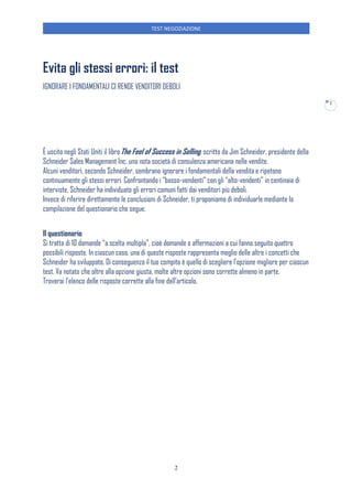 TEST NEGOZIAZIONE
2
2
Evita gli stessi errori: il test
IGNORARE I FONDAMENTALI CI RENDE VENDITORI DEBOLI
È uscito negli Stati Uniti il libroThe Feel of Success in Selling, scritto da Jim Schneider, presidente della
Schneider Sales Management Inc. una nota società di consulenza americana nelle vendite.
Alcuni venditori, secondo Schneider, sembrano ignorare i fondamentali della vendita e ripetono
continuamente gli stessi errori. Confrontando i “basso-vendenti” con gli “alto-vendenti” in centinaia di
interviste, Schneider ha individuato gli errori comuni fatti dai venditori più deboli.
Invece di riferire direttamente le conclusioni di Schneider, ti proponiamo di individuarle mediante la
compilazione del questionario che segue.
Il questionario
Si tratta di 10 domande “a scelta multipla”, cioè domande o affermazioni a cui fanno seguito quattro
possibili risposte. In ciascun caso, una di queste risposte rappresenta meglio delle altre i concetti che
Schneider ha sviluppato. Di conseguenza il tuo compito è quello di scegliere l’opzione migliore per ciascun
test. Va notato che oltre alla opzione giusta, molte altre opzioni sono corrette almeno in parte.
Troverai l’elenco delle risposte corrette alla fine dell’articolo.
 