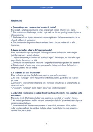 TEST NEGOZIAZIONE
3
3
QUESTIONARIO
a. Su cosa è importante concentrarti nel processo di vendita?
1.Sui prodotti e sulla loro presentazione, perché sono i prodotti a fare la differenza per il cliente.
2.Sulle caratteristiche del cliente per riuscire a superare le sue obiezioni quando gli presenti il prodotto
che vuoi vendergli.
3.Sul cliente e sulle sue risposte: è importante trasmettergli il senso che la vendita non è altro che uno
sforzo di soddisfare le sue esigenze.
4.Sulle caratteristiche del prodotto che vuoi vendere al cliente e che puoi vendere solo se lo fai
innamorare.
b. Quanto devi parlare nel corso dell’incontro di vendita?
1.Devi ascoltare molto di più di quanto parli. Solo così puoi ottenere le informazioni necessarie per
individuare e proporre la giusta soluzione.
2.I prodotti sono sempre più complessi e la tecnologia “impera”. Parlando poco, non riesci a far capire
cosa c’è dietro alla soluzione che offri.
3.È importante parlare molto anche per ridurre il tempo che il cliente ha a disposizione per le obiezioni.
4.Solo alimentando un’ampia conversazione, puoi creare la relazione con il cliente, che lo porterà a
comprare il prodotto che vuoi vendere.
c. Ti sei chiesto che cosa devi vendere?
1.Devi vendere i prodotti, perché alla fine sono questi che generano le commissioni.
2.Non certo i risultati per i clienti, che dipendono non tanto dal prodotto, quanto dalla loro situazione
personale.
3.Devi vendere i benefici che il cliente otterrà: egli è interessato ai risultati che gli darà il prodotto, che
avete scelto per lui.
4.Puoi vendere i risultati per i clienti, ma chi ti assicura che si materializzeranno?
d.Se durante la vendita non sei in grado di dimostrare chiare differenze fra il tuo prodotto e quello
concorrente:
1.La vendita diventa difficile e soprattutto creerai resistenze al momento di fare accettare il prezzo.
2.Non venderai, perché solo il prodotto percepito “come migliore degli altri” può avere successo. Il prezzo
non compensa questa lacuna.
3.Venderai a condizione di non essere trasparente sul potenziale di performance del tuo prodotto.
4.Il prezzo è spesso legato alla qualità dei risultati e, solo se riesci a illustrarli in modo competitivo,
venderai al tuo prezzo atteso.
 