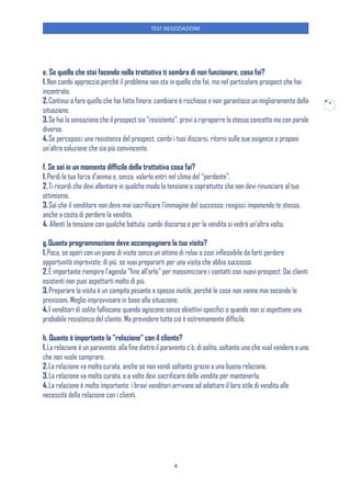 TEST NEGOZIAZIONE
4
4
e. Se quello che stai facendo nella trattativa ti sembra di non funzionare, cosa fai?
1.Non cambi approccio perché il problema non sta in quello che fai, ma nel particolare prospect che hai
incontrato.
2.Continui a fare quello che hai fatto finora: cambiare è rischioso e non garantisce un miglioramento della
situazione.
3.Se hai la sensazione che il prospect sia “resistente”, provi a riproporre lo stesso concetto ma con parole
diverse.
4.Se percepisci una resistenza del prospect, cambi i tuoi discorsi, ritorni sulle sue esigenze e proponi
un’altra soluzione che sia più convincente.
f. Se sei in un momento difficile della trattativa cosa fai?
1.Perdi la tua forza d’animo e, senza, volerlo entri nel clima del “perdente”.
2.Ti ricordi che devi allentare in qualche modo la tensione e soprattutto che non devi rinunciare al tuo
ottimismo.
3.Sai che il venditore non deve mai sacrificare l’immagine del successo: reagisci imponendo te stesso,
anche a costo di perdere la vendita.
4. Allenti la tensione con qualche battuta, cambi discorso e per la vendita si vedrà un’altra volta.
g.Quanta programmazione deve accompagnare la tua visita?
1.Poca, se operi con un piano di visite senza un attimo di relax o così inflessibile da farti perdere
opportunità impreviste; di più, se vuoi prepararti per una visita che abbia successo.
2.È importante riempire l’agenda “fino all’orlo” per massimizzare i contatti con nuovi prospect. Dai clienti
esistenti non puoi aspettarti molto di più.
3.Preparare la visita è un compito pesante e spesso inutile, perché le cose non vanno mai secondo le
previsioni. Meglio improvvisare in base alla situazione.
4.I venditori di solito falliscono quando agiscono senza obiettivi specifici o quando non si aspettano una
probabile resistenza del cliente. Ma prevedere tutto ciò è estremamente difficile.
h. Quanto è importante la “relazione” con il cliente?
1.La relazione è un paravento: alla fine dietro il paravento c’è, di solito, soltanto uno che vuol vendere e uno
che non vuole comprare.
2.La relazione va molto curata, anche se non vendi soltanto grazie a una buona relazione.
3.La relazione va molto curata, e a volte devi sacrificare delle vendite per mantenerla.
4.La relazione è molto importante: i bravi venditori arrivano ad adattare il loro stile di vendita alle
necessità della relazione con i clienti.
 