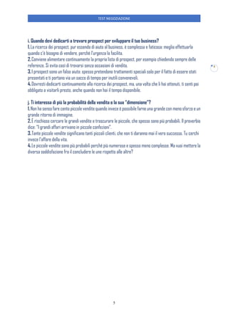 TEST NEGOZIAZIONE
5
5
i. Quando devi dedicarti a trovare prospect per sviluppare il tuo business?
1.La ricerca dei prospect, pur essendo di aiuto al business, è complessa e faticosa: meglio effettuarla
quando c’è bisogno di vendere, perché l’urgenza la facilita.
2.Conviene alimentare continuamente la propria lista di prospect, per esempio chiedendo sempre delle
referenze. Si evita così di trovarsi senza occasioni di vendita.
3.I prospect sono un falso aiuto: spesso pretendono trattamenti speciali solo per il fatto di essere stati
presentati e ti portano via un sacco di tempo per inutili convenevoli.
4.Dovresti dedicarti continuamente alla ricerca dei prospect, ma, una volta che li hai ottenuti, ti senti poi
obbligato a visitarli presto, anche quando non hai il tempo disponibile.
j. Ti interessa di più la probabilità della vendita o la sua “dimensione”?
1.Non ha senso fare cento piccole vendite quando invece è possibile farne una grande con meno sforzo e un
grande ritorno di immagine.
2.È rischioso cercare le grandi vendite e trascurare le piccole, che spesso sono più probabili. Il proverbio
dice: “I grandi affari arrivano in piccole confezioni”.
3.Tante piccole vendite significano tanti piccoli clienti, che non ti daranno mai il vero successo. Tu cerchi
invece l’affare della vita.
4.Le piccole vendite sono più probabili perché più numerose e spesso meno complesse. Ma vuoi mettere la
diversa soddisfazione fra il concludere le une rispetto alle altre?
 