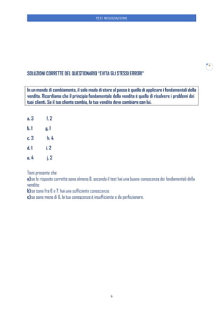 TEST NEGOZIAZIONE
6
6
SOLUZIONI CORRETTE DEL QUESTIONARIO “EVITA GLI STESSI ERRORI”
In un mondo di cambiamento, il solo modo di stare al passo è quello di applicare i fondamentali della
vendita. Ricordiamo che il principio fondamentale della vendita è quello di risolvere i problemi dei
tuoi clienti. Se il tuo cliente cambia, la tua vendita deve cambiare con lui.
a. 3 f. 2
b. 1 g. 1
c. 3 h. 4
d. 1 i. 2
e. 4 j. 2
Tieni presente che:
a)se le risposte corrette sono almeno 8, secondo il test hai una buona conoscenza dei fondamentali della
vendita;
b)se sono fra 6 e 7, hai una sufficiente conoscenza;
c)se sono meno di 6, la tua conoscenza è insufficiente e da perfezionare.
 